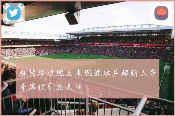 林诗栋连胜后表现波动乒超新人争夺席位引发关注